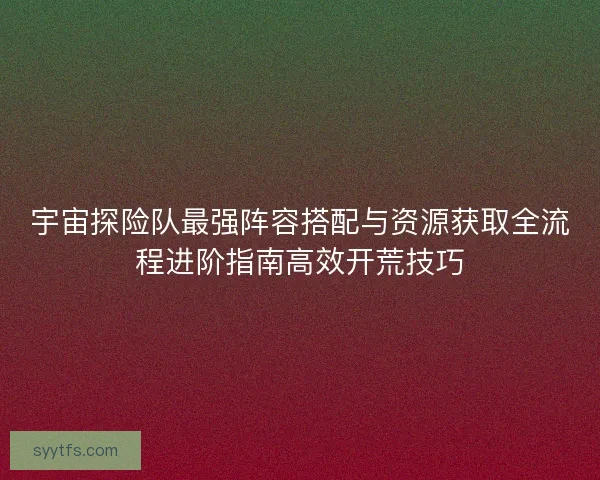 宇宙探险队最强阵容搭配与资源获取全流程进阶指南高效开荒技巧