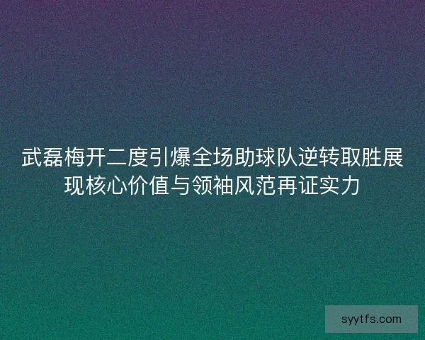 武磊梅开二度引爆全场助球队逆转取胜展现核心价值与领袖风范再证实力