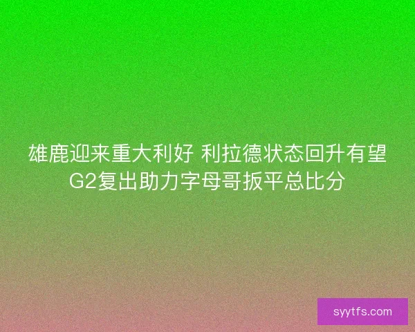 雄鹿迎来重大利好 利拉德状态回升有望G2复出助力字母哥扳平总比分