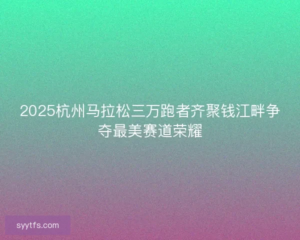 2025杭州马拉松三万跑者齐聚钱江畔争夺最美赛道荣耀