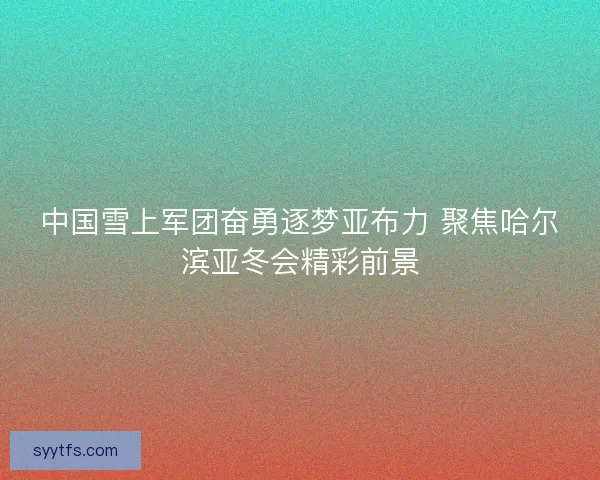 中国雪上军团奋勇逐梦亚布力 聚焦哈尔滨亚冬会精彩前景