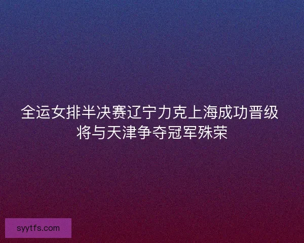 全运女排半决赛辽宁力克上海成功晋级 将与天津争夺冠军殊荣