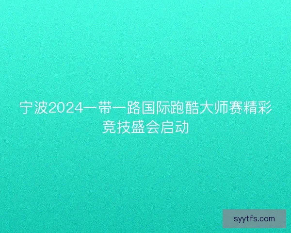 宁波2024一带一路国际跑酷大师赛精彩竞技盛会启动
