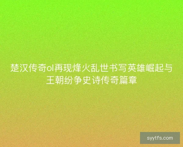 楚汉传奇ol再现烽火乱世书写英雄崛起与王朝纷争史诗传奇篇章
