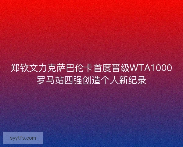 郑钦文力克萨巴伦卡首度晋级WTA1000罗马站四强创造个人新纪录