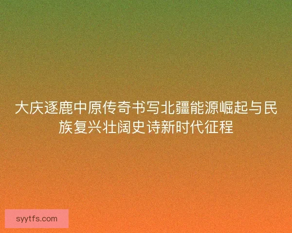 大庆逐鹿中原传奇书写北疆能源崛起与民族复兴壮阔史诗新时代征程