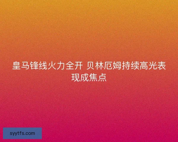 皇马锋线火力全开 贝林厄姆持续高光表现成焦点