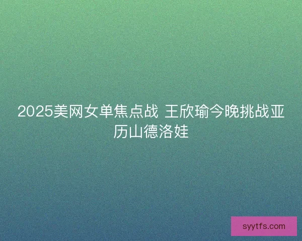 2025美网女单焦点战 王欣瑜今晚挑战亚历山德洛娃