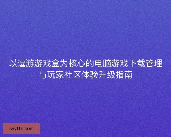 以逗游游戏盒为核心的电脑游戏下载管理与玩家社区体验升级指南