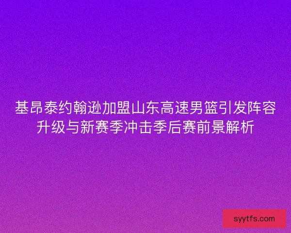 基昂泰约翰逊加盟山东高速男篮引发阵容升级与新赛季冲击季后赛前景解析