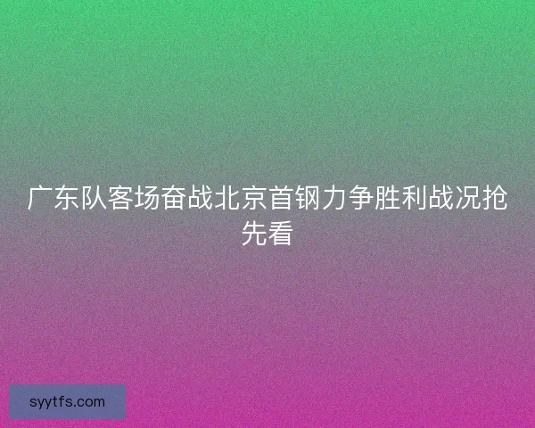 广东队客场奋战北京首钢力争胜利战况抢先看