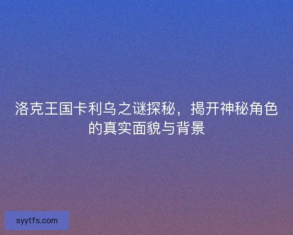 洛克王国卡利乌之谜探秘，揭开神秘角色的真实面貌与背景