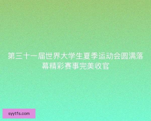 第三十一届世界大学生夏季运动会圆满落幕精彩赛事完美收官