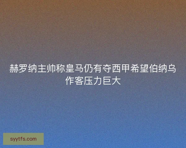 赫罗纳主帅称皇马仍有夺西甲希望伯纳乌作客压力巨大