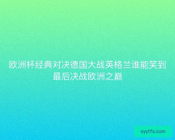 欧洲杯经典对决德国大战英格兰谁能笑到最后决战欧洲之巅