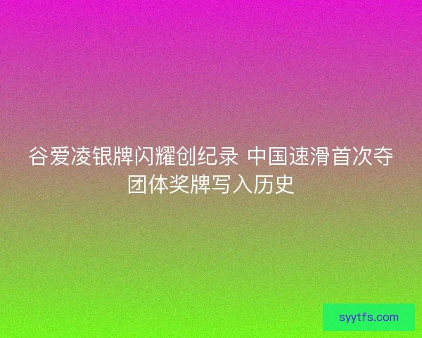 谷爱凌银牌闪耀创纪录 中国速滑首次夺团体奖牌写入历史