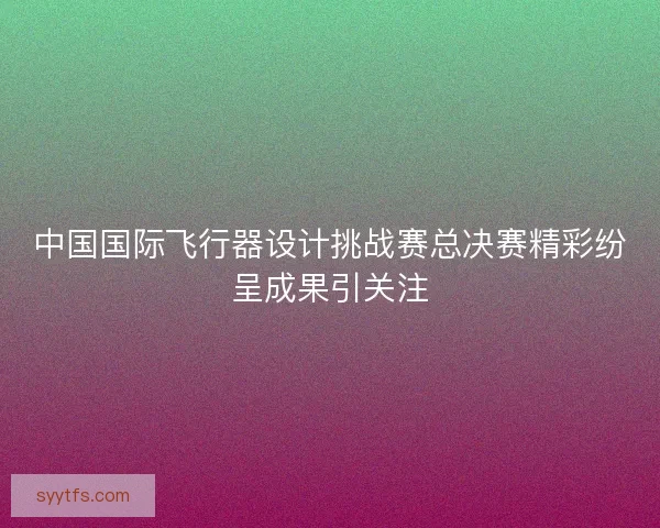 中国国际飞行器设计挑战赛总决赛精彩纷呈成果引关注
