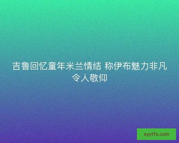 吉鲁回忆童年米兰情结 称伊布魅力非凡令人敬仰