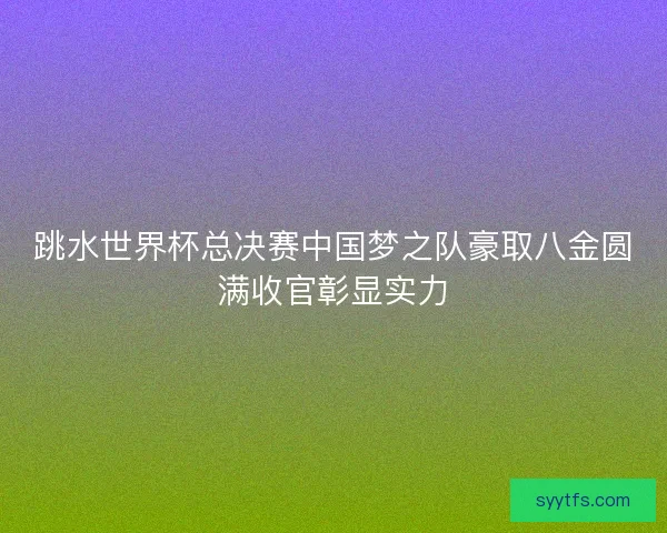 跳水世界杯总决赛中国梦之队豪取八金圆满收官彰显实力