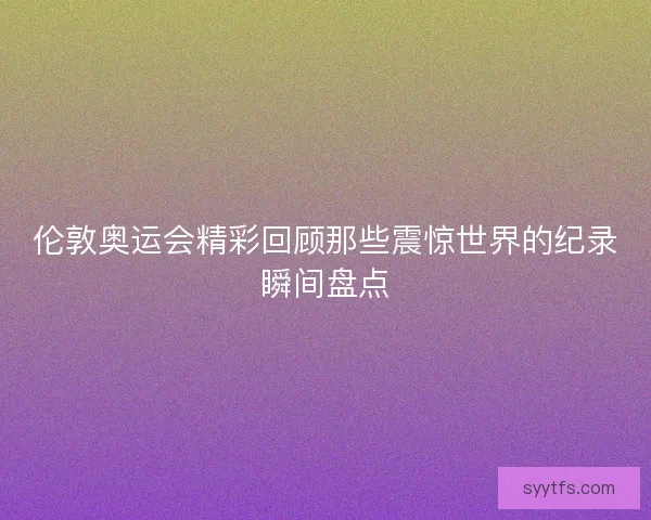伦敦奥运会精彩回顾那些震惊世界的纪录瞬间盘点