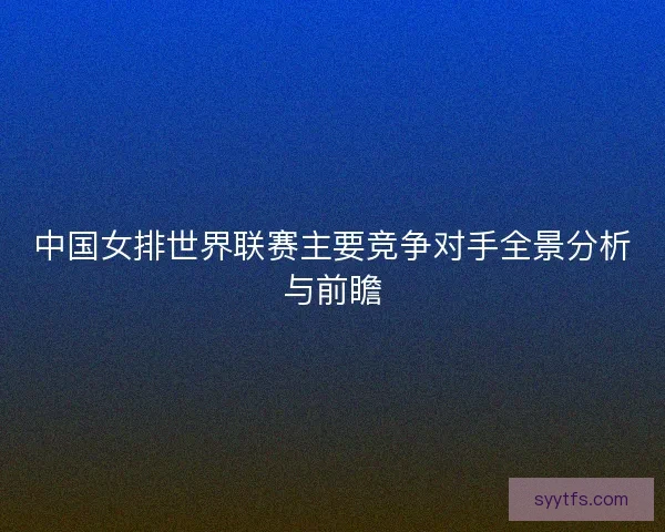 中国女排世界联赛主要竞争对手全景分析与前瞻