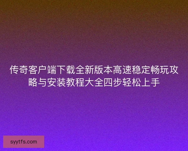 传奇客户端下载全新版本高速稳定畅玩攻略与安装教程大全四步轻松上手
