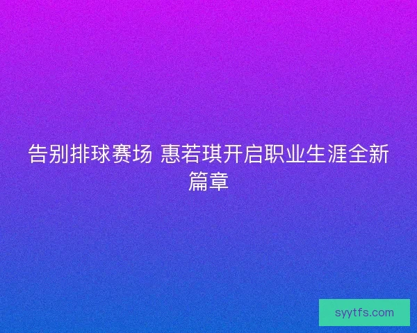 告别排球赛场 惠若琪开启职业生涯全新篇章 告别排球赛场 惠若琪开启职业生涯全新篇章