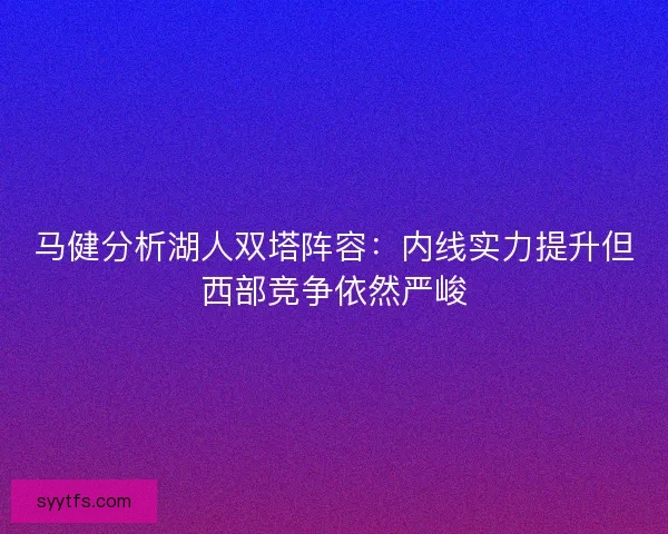 马健分析湖人双塔阵容：内线实力提升但西部竞争依然严峻
