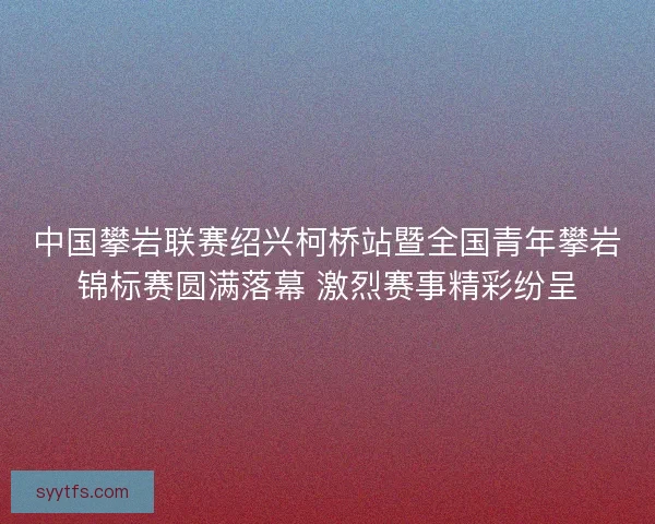 中国攀岩联赛绍兴柯桥站暨全国青年攀岩锦标赛圆满落幕 激烈赛事精彩纷呈