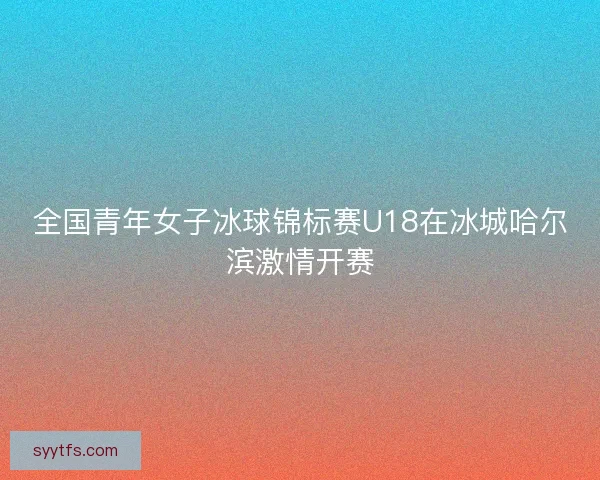 全国青年女子冰球锦标赛U18在冰城哈尔滨激情开赛
