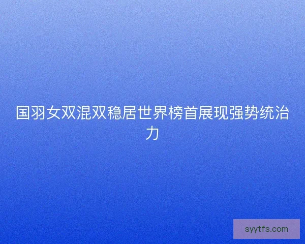国羽女双混双稳居世界榜首展现强势统治力 国羽女双混双稳居世界榜首展现强势统治力