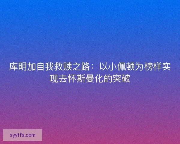库明加自我救赎之路：以小佩顿为榜样实现去怀斯曼化的突破