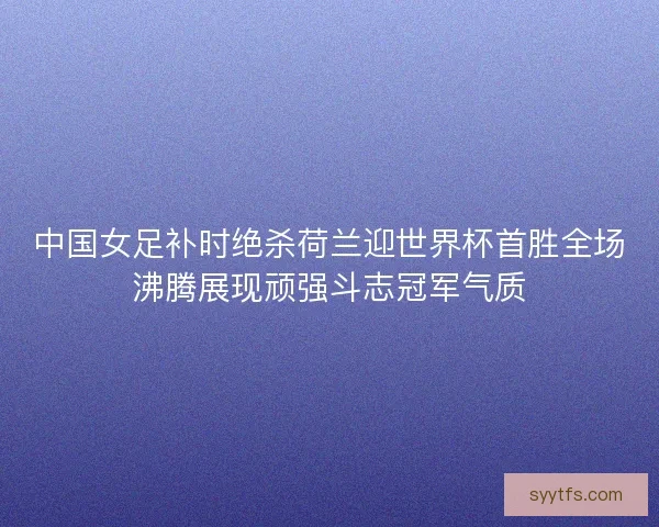 中国女足补时绝杀荷兰迎世界杯首胜全场沸腾展现顽强斗志冠军气质