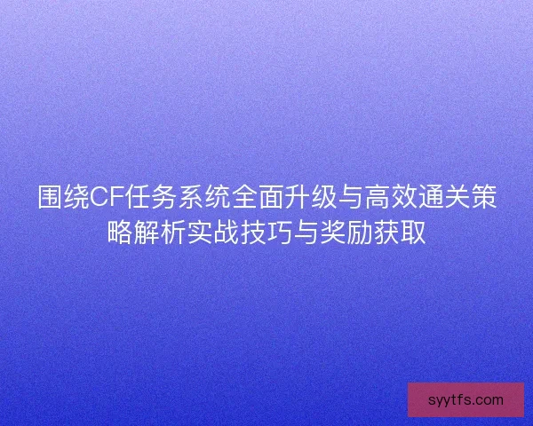 围绕CF任务系统全面升级与高效通关策略解析实战技巧与奖励获取
