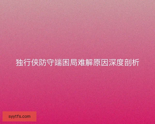独行侠防守端困局难解原因深度剖析